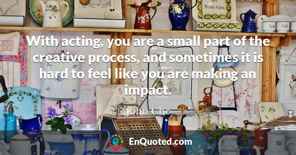 With acting, you are a small part of the creative process, and sometimes it is hard to feel like you are making an impact.
