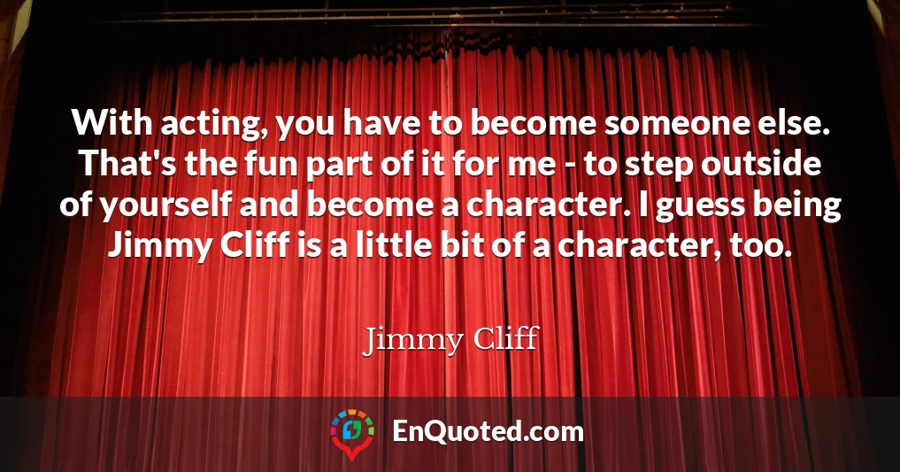With acting, you have to become someone else. That's the fun part of it for me - to step outside of yourself and become a character. I guess being Jimmy Cliff is a little bit of a character, too.