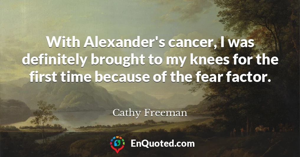 With Alexander's cancer, I was definitely brought to my knees for the first time because of the fear factor.