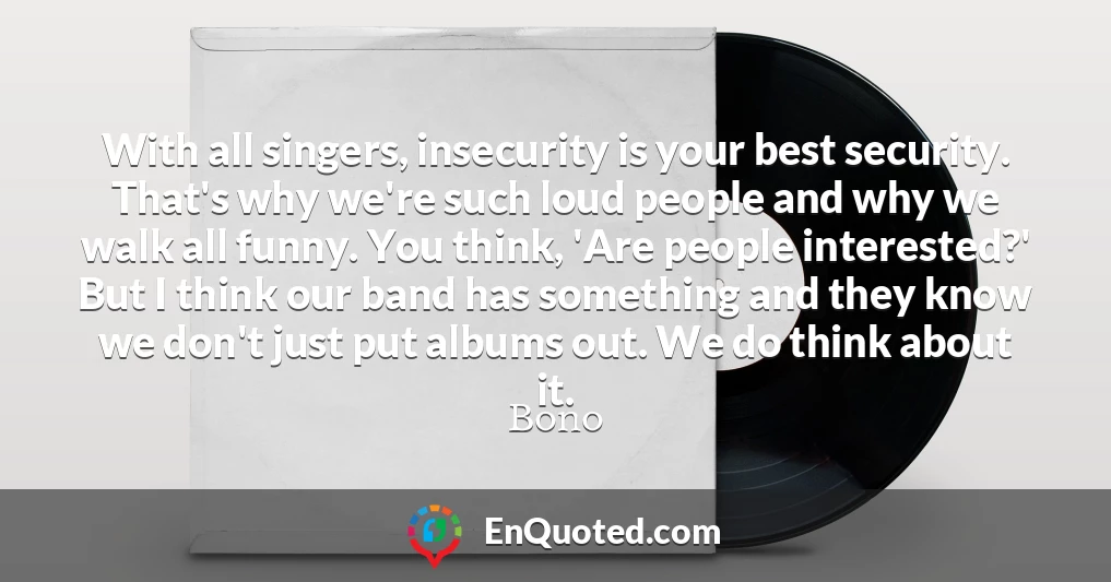 With all singers, insecurity is your best security. That's why we're such loud people and why we walk all funny. You think, 'Are people interested?' But I think our band has something and they know we don't just put albums out. We do think about it.