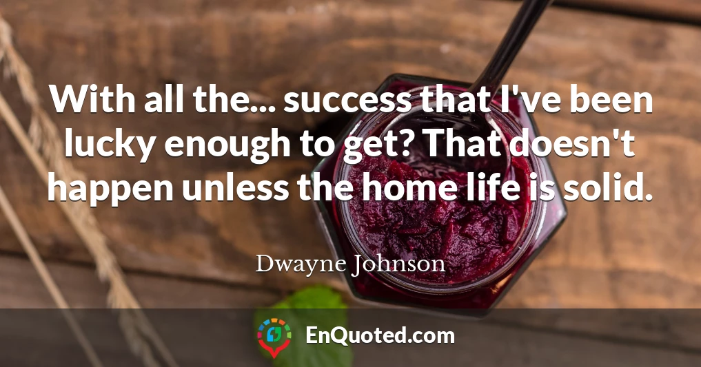 With all the... success that I've been lucky enough to get? That doesn't happen unless the home life is solid.