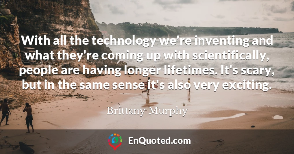With all the technology we're inventing and what they're coming up with scientifically, people are having longer lifetimes. It's scary, but in the same sense it's also very exciting.