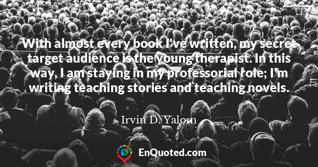 With almost every book I've written, my secret target audience is the young therapist. In this way, I am staying in my professorial role; I'm writing teaching stories and teaching novels.
