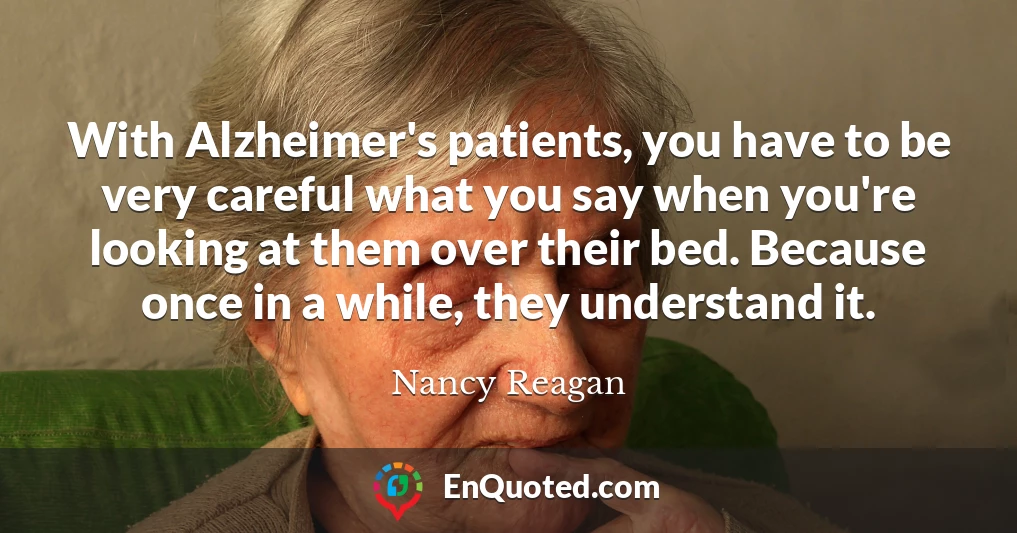 With Alzheimer's patients, you have to be very careful what you say when you're looking at them over their bed. Because once in a while, they understand it.