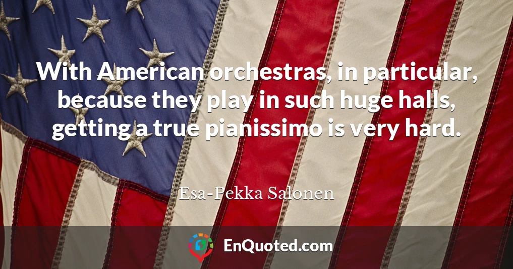 With American orchestras, in particular, because they play in such huge halls, getting a true pianissimo is very hard.