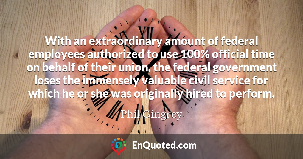 With an extraordinary amount of federal employees authorized to use 100% official time on behalf of their union, the federal government loses the immensely valuable civil service for which he or she was originally hired to perform.