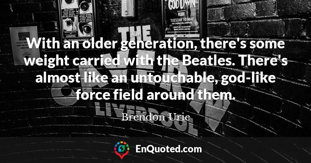 With an older generation, there's some weight carried with the Beatles. There's almost like an untouchable, god-like force field around them.