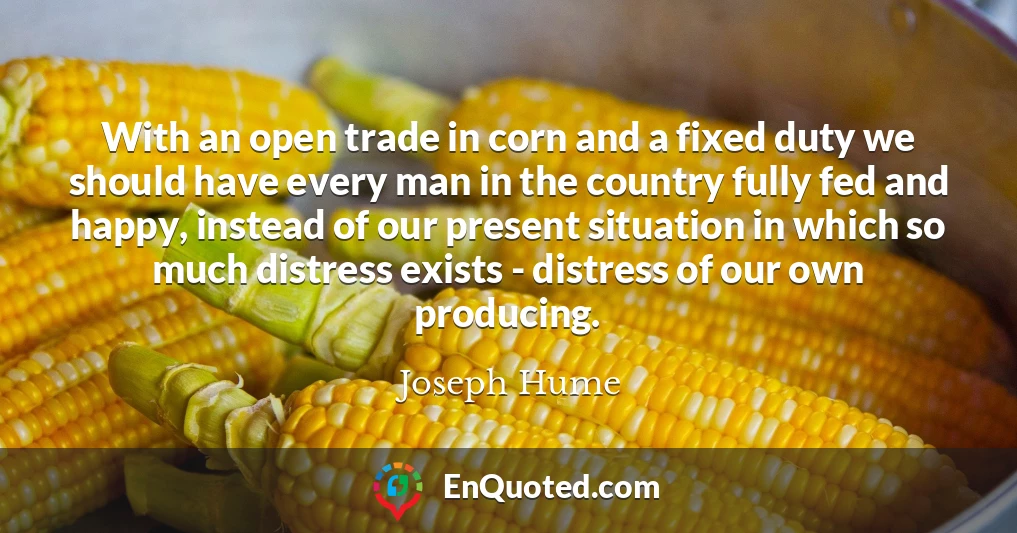 With an open trade in corn and a fixed duty we should have every man in the country fully fed and happy, instead of our present situation in which so much distress exists - distress of our own producing.