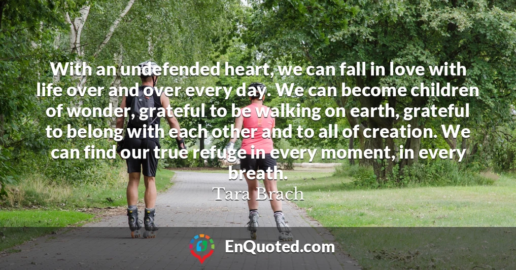 With an undefended heart, we can fall in love with life over and over every day. We can become children of wonder, grateful to be walking on earth, grateful to belong with each other and to all of creation. We can find our true refuge in every moment, in every breath.