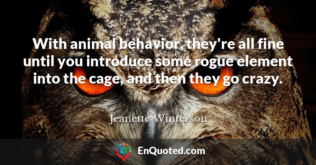 With animal behavior, they're all fine until you introduce some rogue element into the cage, and then they go crazy.