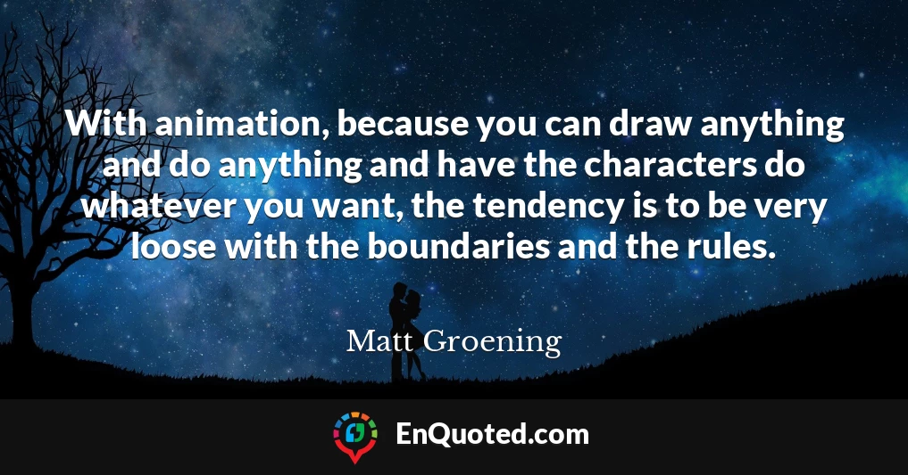 With animation, because you can draw anything and do anything and have the characters do whatever you want, the tendency is to be very loose with the boundaries and the rules.