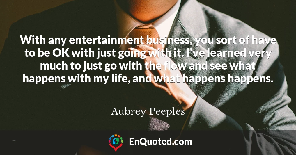 With any entertainment business, you sort of have to be OK with just going with it. I've learned very much to just go with the flow and see what happens with my life, and what happens happens.