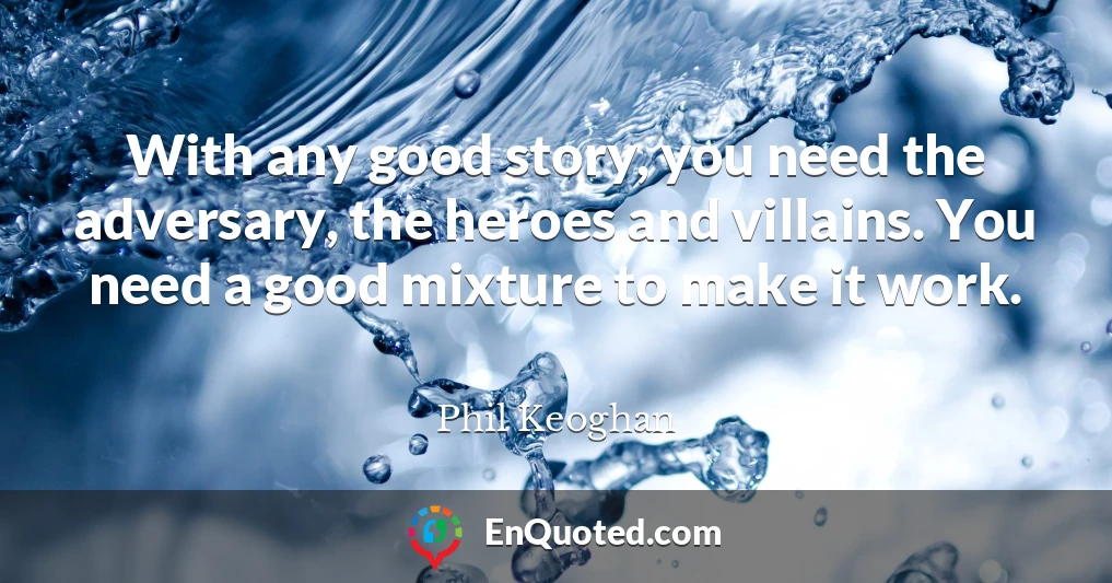 With any good story, you need the adversary, the heroes and villains. You need a good mixture to make it work.