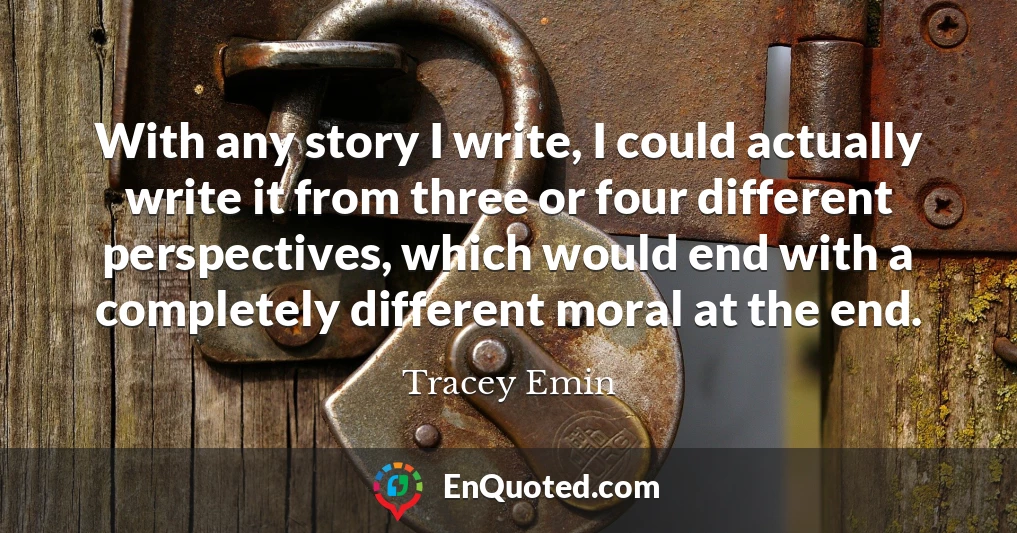 With any story I write, I could actually write it from three or four different perspectives, which would end with a completely different moral at the end.
