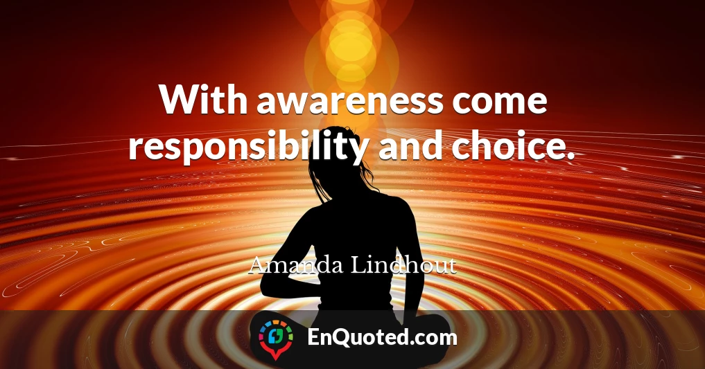 With awareness come responsibility and choice.