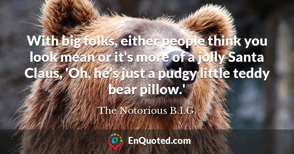 With big folks, either people think you look mean or it's more of a jolly Santa Claus, 'Oh, he's just a pudgy little teddy bear pillow.'