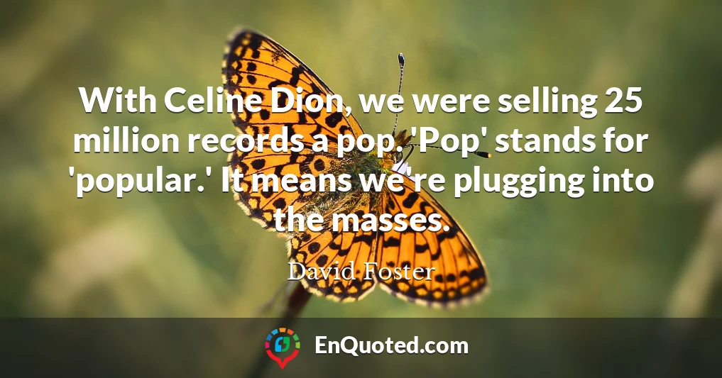 With Celine Dion, we were selling 25 million records a pop. 'Pop' stands for 'popular.' It means we're plugging into the masses.
