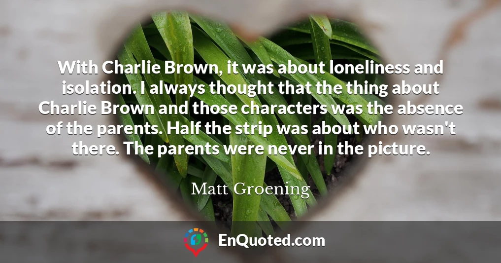 With Charlie Brown, it was about loneliness and isolation. I always thought that the thing about Charlie Brown and those characters was the absence of the parents. Half the strip was about who wasn't there. The parents were never in the picture.