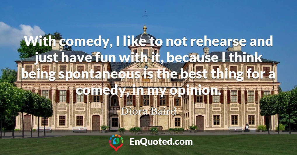With comedy, I like to not rehearse and just have fun with it, because I think being spontaneous is the best thing for a comedy, in my opinion.