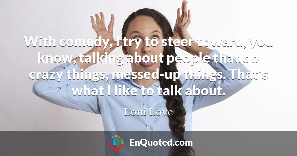 With comedy, I try to steer toward, you know, talking about people that do crazy things, messed-up things. That's what I like to talk about.