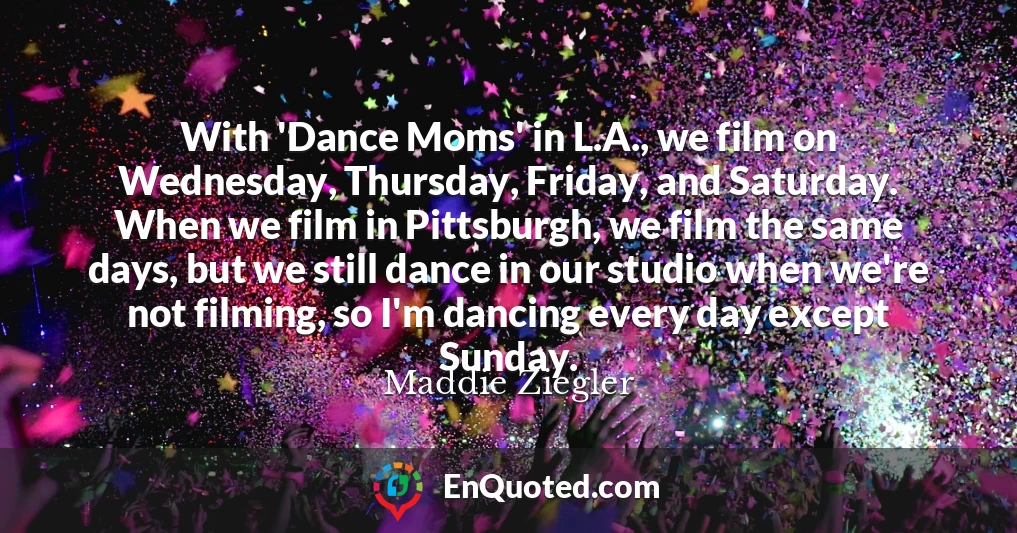 With 'Dance Moms' in L.A., we film on Wednesday, Thursday, Friday, and Saturday. When we film in Pittsburgh, we film the same days, but we still dance in our studio when we're not filming, so I'm dancing every day except Sunday.
