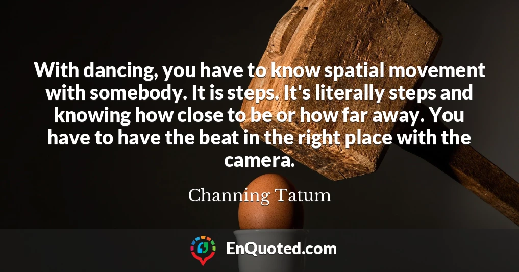 With dancing, you have to know spatial movement with somebody. It is steps. It's literally steps and knowing how close to be or how far away. You have to have the beat in the right place with the camera.