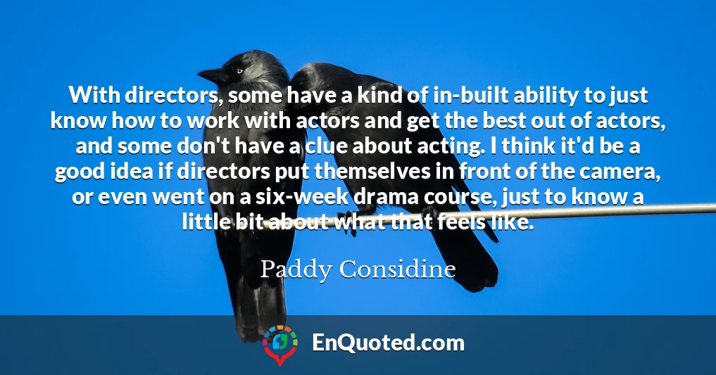 With directors, some have a kind of in-built ability to just know how to work with actors and get the best out of actors, and some don't have a clue about acting. I think it'd be a good idea if directors put themselves in front of the camera, or even went on a six-week drama course, just to know a little bit about what that feels like.