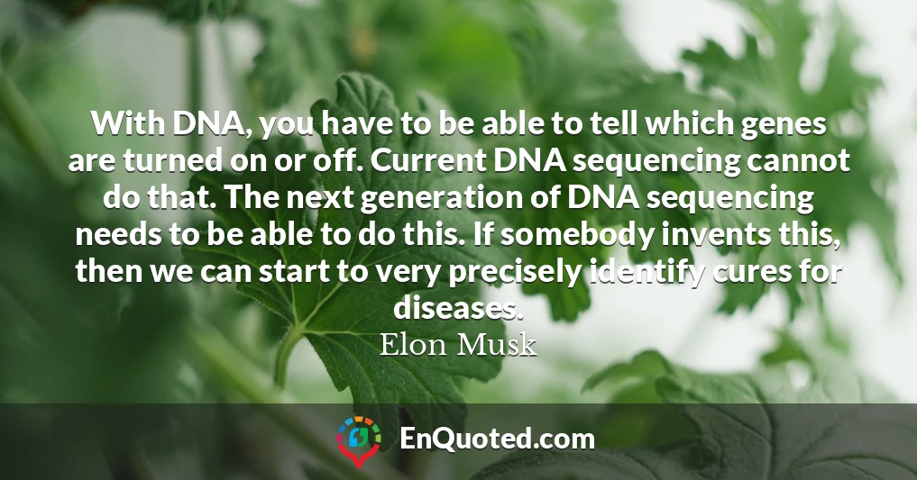 With DNA, you have to be able to tell which genes are turned on or off. Current DNA sequencing cannot do that. The next generation of DNA sequencing needs to be able to do this. If somebody invents this, then we can start to very precisely identify cures for diseases.