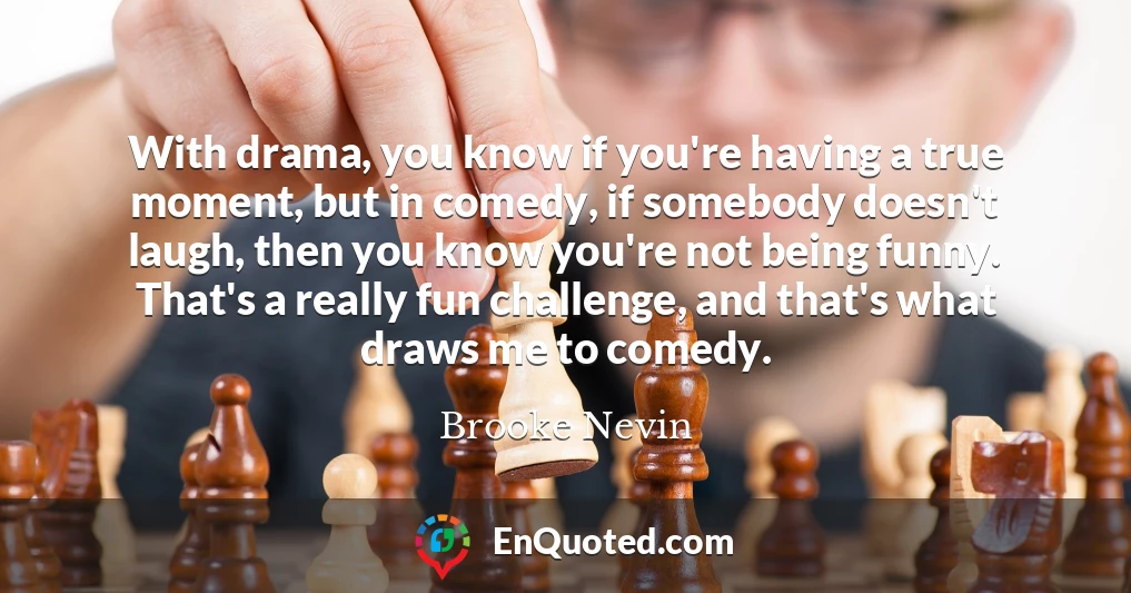 With drama, you know if you're having a true moment, but in comedy, if somebody doesn't laugh, then you know you're not being funny. That's a really fun challenge, and that's what draws me to comedy.