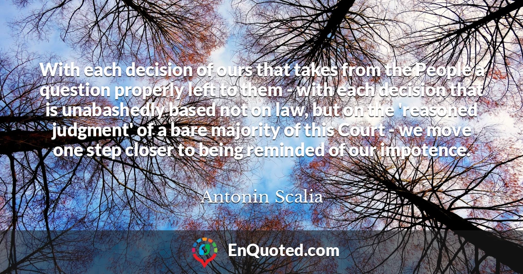 With each decision of ours that takes from the People a question properly left to them - with each decision that is unabashedly based not on law, but on the 'reasoned judgment' of a bare majority of this Court - we move one step closer to being reminded of our impotence.