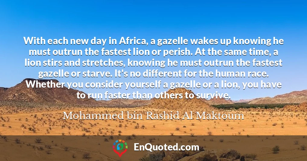 With each new day in Africa, a gazelle wakes up knowing he must outrun the fastest lion or perish. At the same time, a lion stirs and stretches, knowing he must outrun the fastest gazelle or starve. It's no different for the human race. Whether you consider yourself a gazelle or a lion, you have to run faster than others to survive.