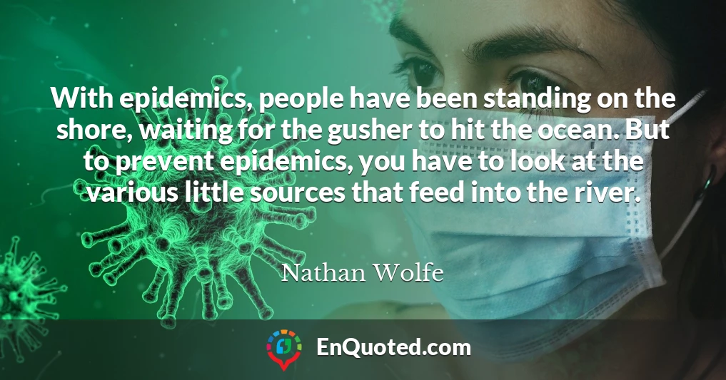 With epidemics, people have been standing on the shore, waiting for the gusher to hit the ocean. But to prevent epidemics, you have to look at the various little sources that feed into the river.