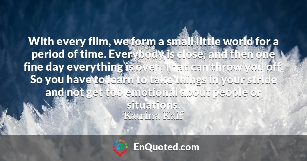 With every film, we form a small little world for a period of time. Everybody is close, and then one fine day everything is over. That can throw you off. So you have to learn to take things in your stride and not get too emotional about people or situations.