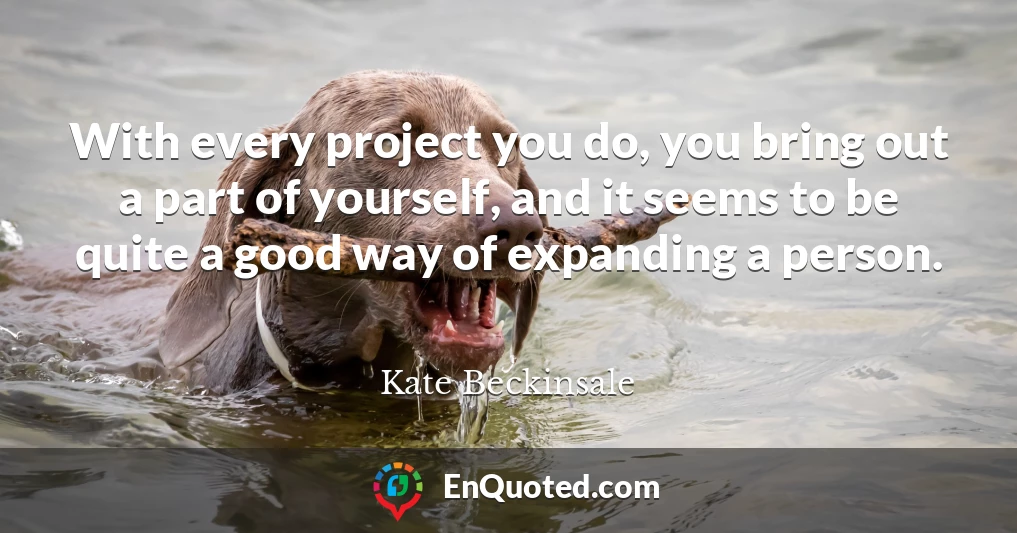With every project you do, you bring out a part of yourself, and it seems to be quite a good way of expanding a person.