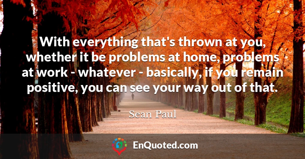 With everything that's thrown at you, whether it be problems at home, problems at work - whatever - basically, if you remain positive, you can see your way out of that.