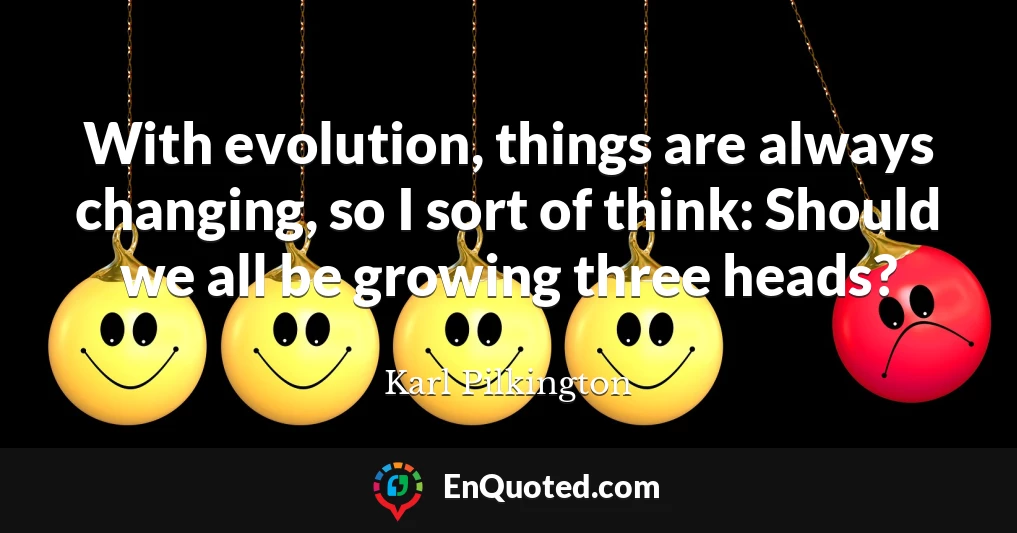 With evolution, things are always changing, so I sort of think: Should we all be growing three heads?