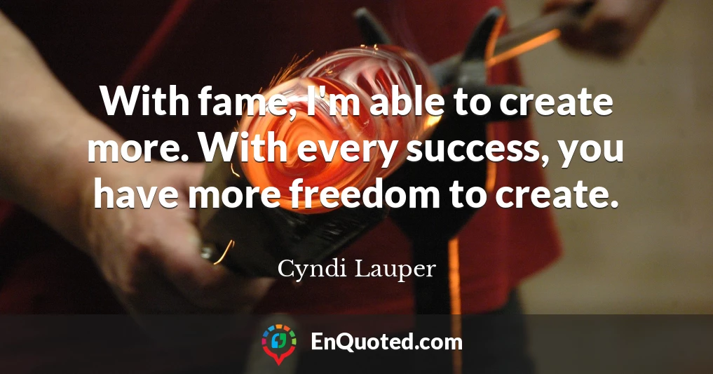 With fame, I'm able to create more. With every success, you have more freedom to create.