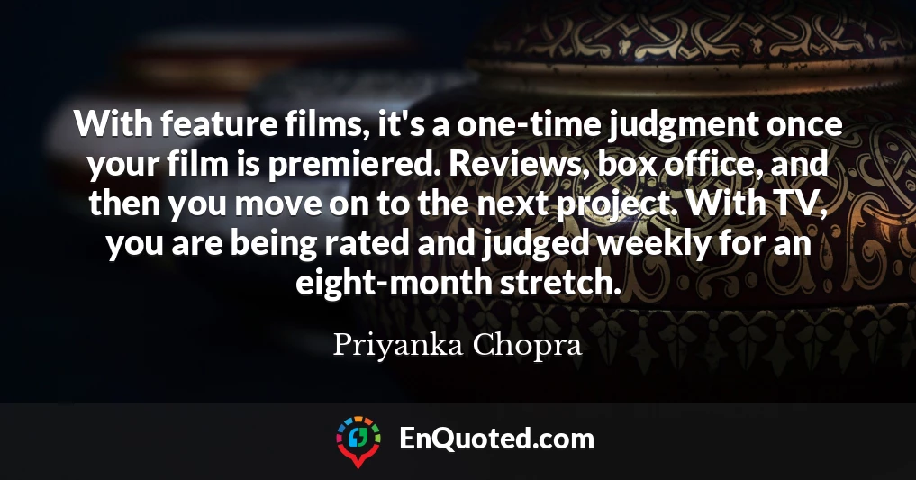 With feature films, it's a one-time judgment once your film is premiered. Reviews, box office, and then you move on to the next project. With TV, you are being rated and judged weekly for an eight-month stretch.