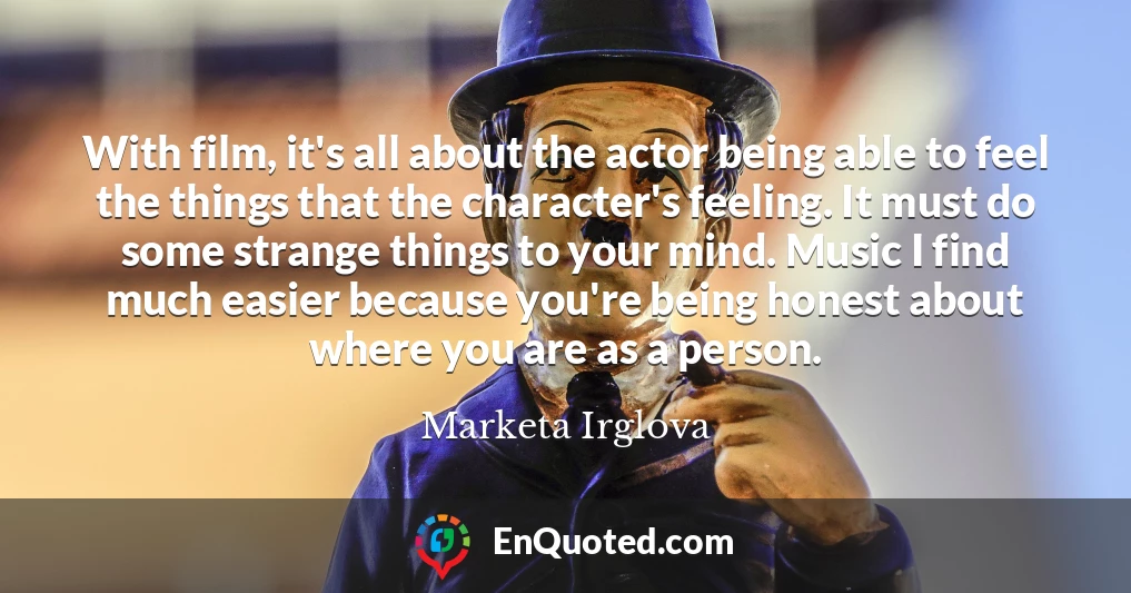 With film, it's all about the actor being able to feel the things that the character's feeling. It must do some strange things to your mind. Music I find much easier because you're being honest about where you are as a person.