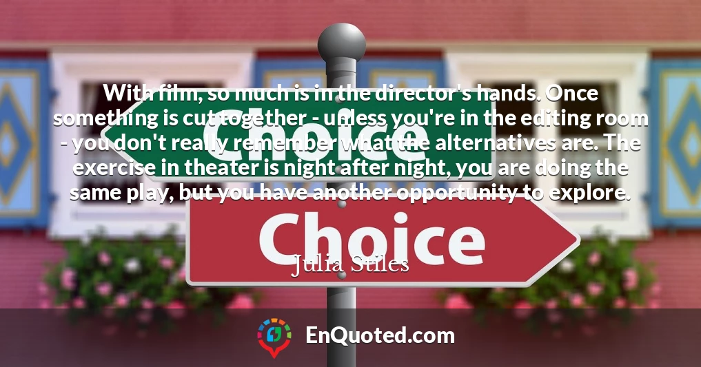 With film, so much is in the director's hands. Once something is cut together - unless you're in the editing room - you don't really remember what the alternatives are. The exercise in theater is night after night, you are doing the same play, but you have another opportunity to explore.