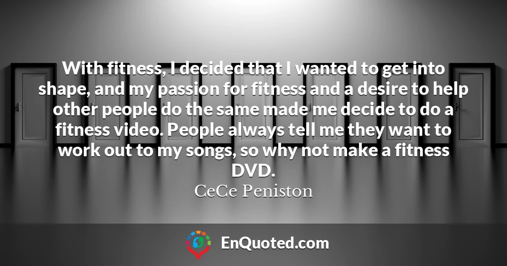 With fitness, I decided that I wanted to get into shape, and my passion for fitness and a desire to help other people do the same made me decide to do a fitness video. People always tell me they want to work out to my songs, so why not make a fitness DVD.