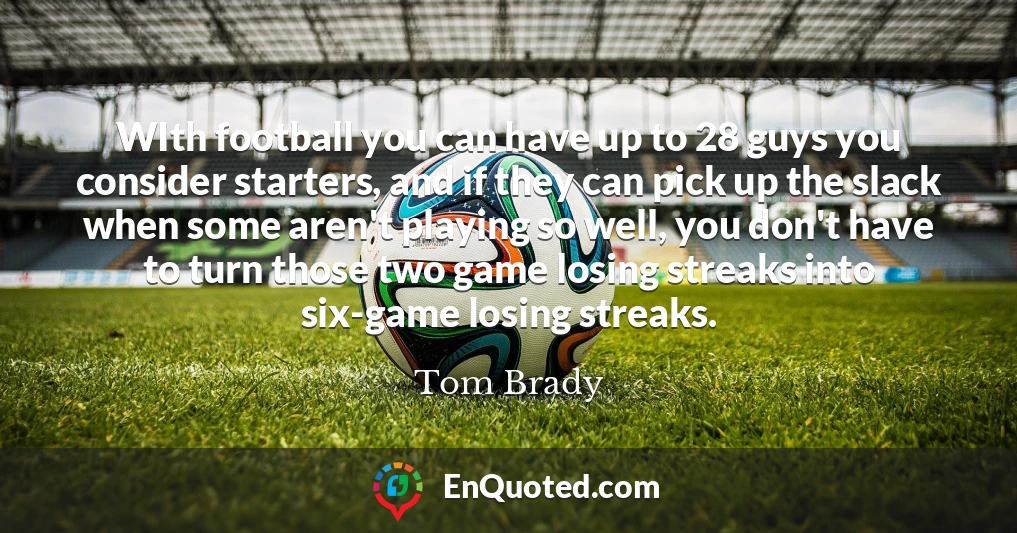 WIth football you can have up to 28 guys you consider starters, and if they can pick up the slack when some aren't playing so well, you don't have to turn those two game losing streaks into six-game losing streaks.