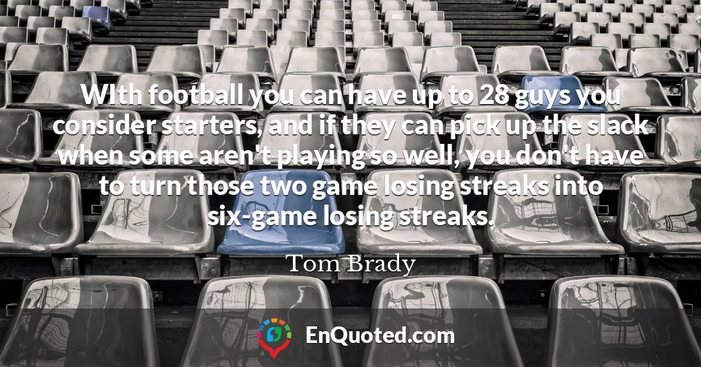 WIth football you can have up to 28 guys you consider starters, and if they can pick up the slack when some aren't playing so well, you don't have to turn those two game losing streaks into six-game losing streaks.