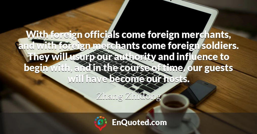 With foreign officials come foreign merchants, and with foreign merchants come foreign soldiers. They will usurp our authority and influence to begin with, and in the course of time, our guests will have become our hosts.