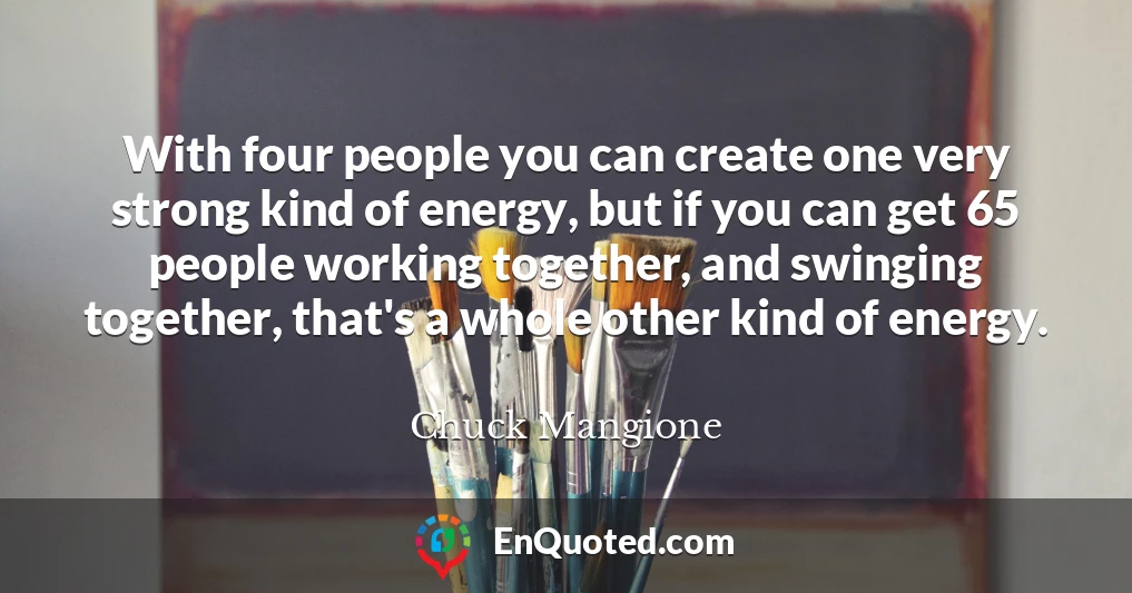 With four people you can create one very strong kind of energy, but if you can get 65 people working together, and swinging together, that's a whole other kind of energy.