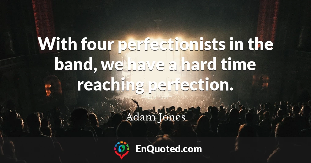 With four perfectionists in the band, we have a hard time reaching perfection.