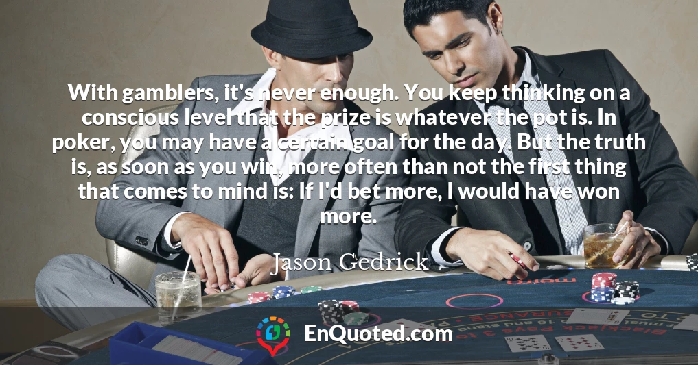With gamblers, it's never enough. You keep thinking on a conscious level that the prize is whatever the pot is. In poker, you may have a certain goal for the day. But the truth is, as soon as you win, more often than not the first thing that comes to mind is: If I'd bet more, I would have won more.