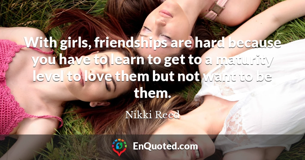 With girls, friendships are hard because you have to learn to get to a maturity level to love them but not want to be them.