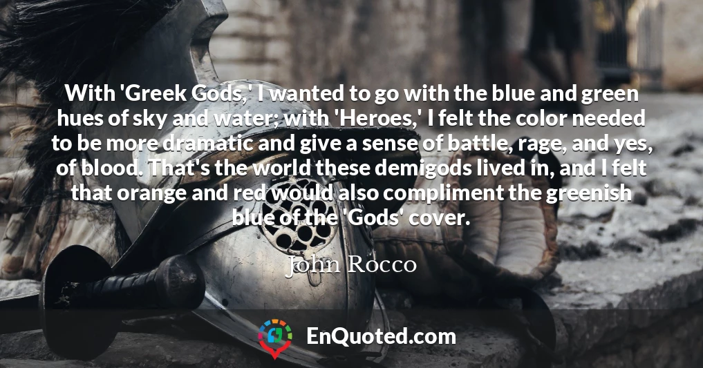 With 'Greek Gods,' I wanted to go with the blue and green hues of sky and water; with 'Heroes,' I felt the color needed to be more dramatic and give a sense of battle, rage, and yes, of blood. That's the world these demigods lived in, and I felt that orange and red would also compliment the greenish blue of the 'Gods' cover.