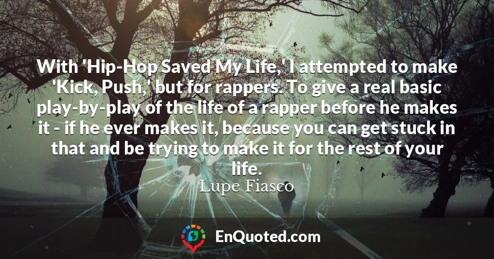 With 'Hip-Hop Saved My Life,' I attempted to make 'Kick, Push,' but for rappers. To give a real basic play-by-play of the life of a rapper before he makes it - if he ever makes it, because you can get stuck in that and be trying to make it for the rest of your life.